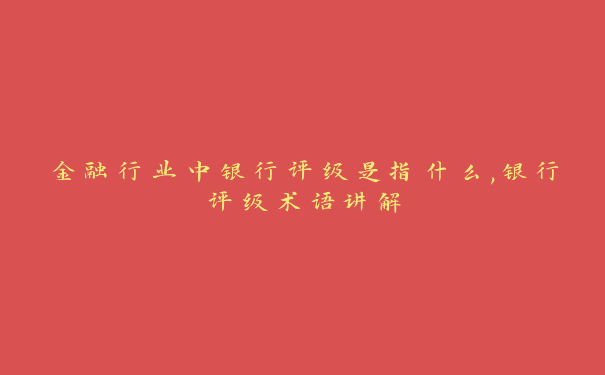 金融行业中银行评级是指什么,银行评级术语讲解