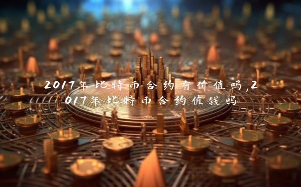2017年比特币合约有价值吗,2017年比特币合约值钱吗