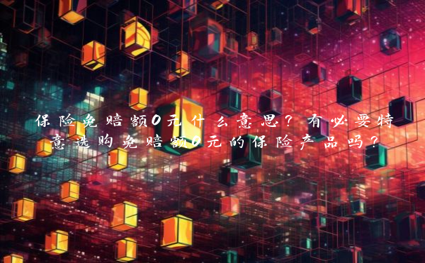 保险免赔额0元什么意思？有必要特意选购免赔额0元的保险产品吗？