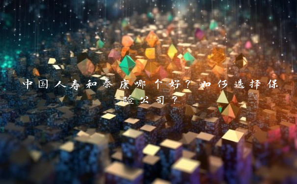中国人寿和泰康哪个好？如何选择保险公司？